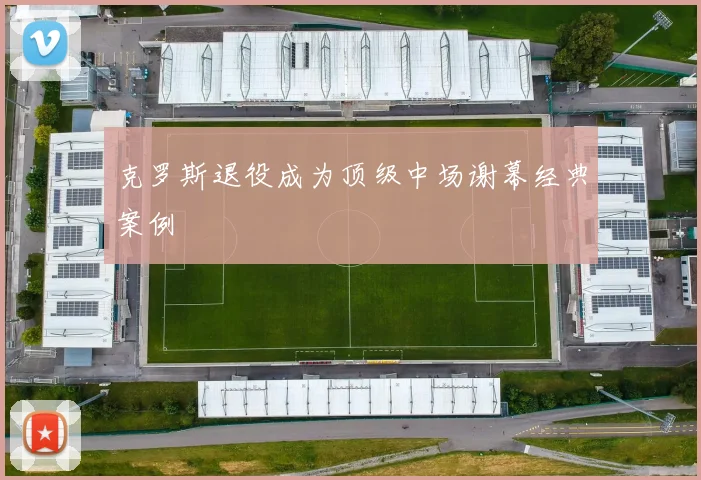 克罗斯退役成为顶级中场谢幕经典案例