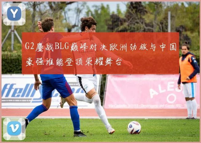 G2鏖战BLG巅峰对决欧洲劲旅与中国豪强谁能登顶荣耀舞台