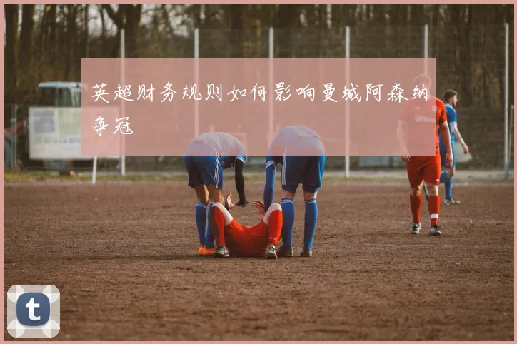 英超财务规则如何影响曼城阿森纳争冠