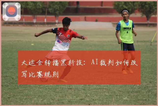 大运会转播黑科技：AI裁判如何改写比赛规则