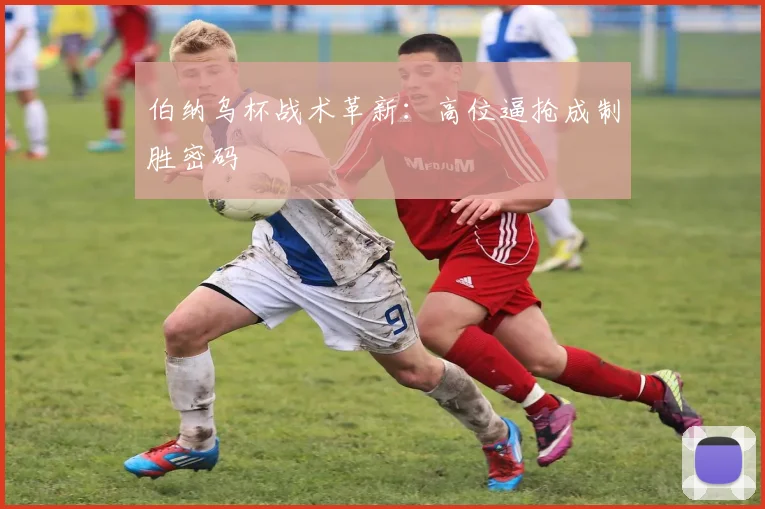 伯纳乌杯战术革新：高位逼抢成制胜密码