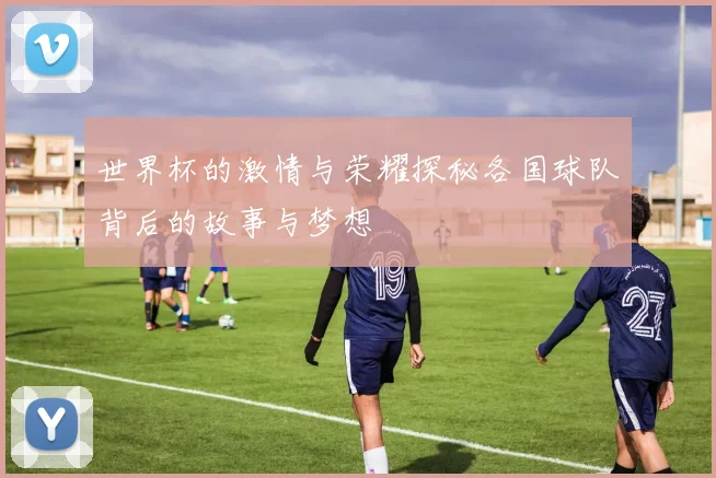 世界杯的激情与荣耀探秘各国球队背后的故事与梦想