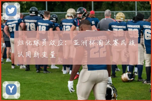 归化球员效应：亚洲杯淘汰赛民族认同新变量