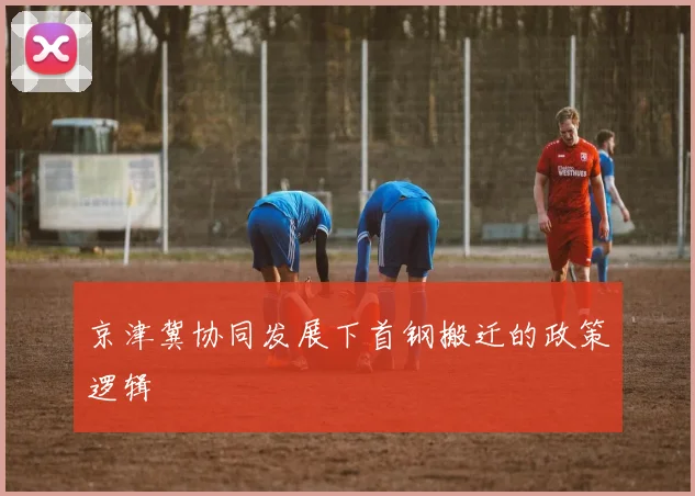 京津冀协同发展下首钢搬迁的政策逻辑