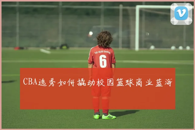 CBA选秀如何撬动校园篮球商业蓝海